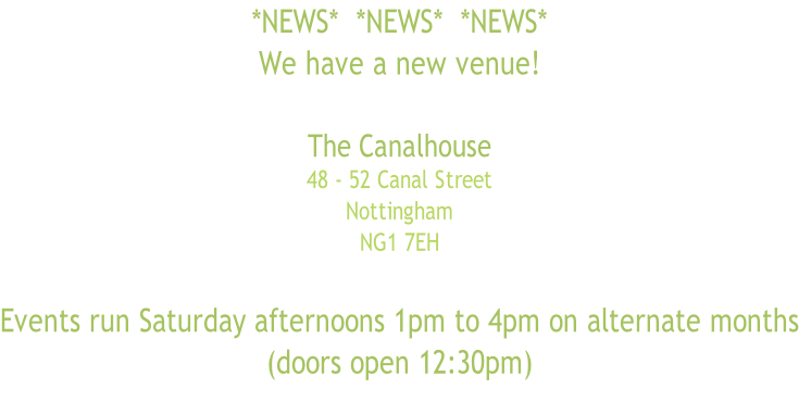 *NEWS*  *NEWS*  *NEWS*
We have a new venue!

The Canalhouse
48 - 52 Canal Street
Nottingham 
NG1 7EH 

Events run Saturday afternoons 1pm to 4pm on alternate months
(doors open 12:30pm)

